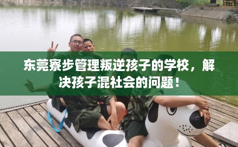东莞寮步管理叛逆孩子的学校，解决孩子混社会的问题！