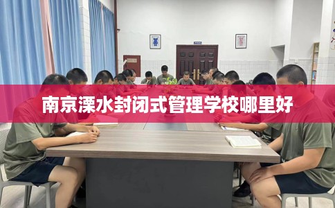 南京溧水封闭式管理学校哪里好