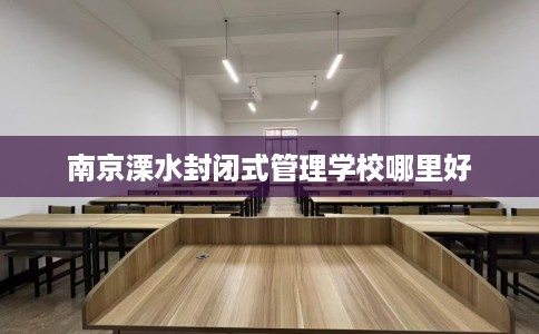 南京溧水封闭式管理学校哪里好
