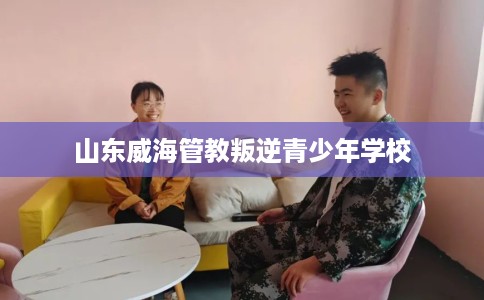 山东威海管教叛逆青少年学校