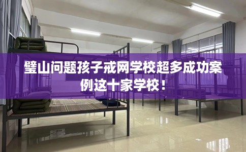 璧山问题孩子戒网学校超多成功案例这十家学校！