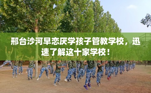 邢台沙河早恋厌学孩子管教学校，迅速了解这十家学校！