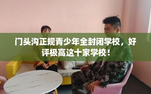 门头沟正规青少年全封闭学校，好评极高这十家学校！