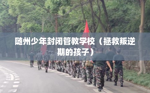 随州少年封闭管教学校(拯救叛逆期的孩子) 随州少年封闭管教学校(拯救叛逆期的孩子)