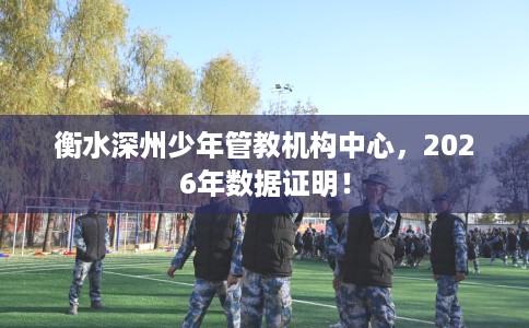 衡水深州少年管教机构中心，2026年数据证明！