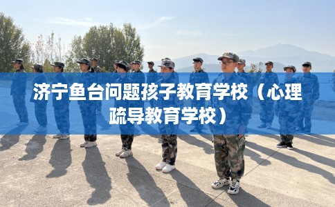 济宁鱼台问题孩子教育学校（心理疏导教育学校）