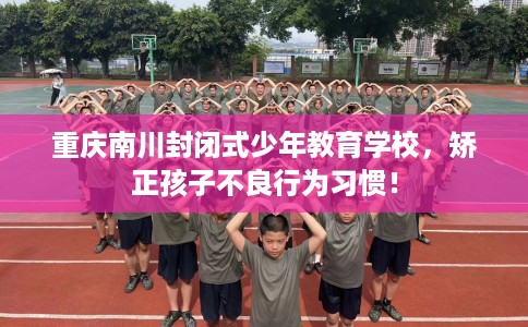重庆南川封闭式少年教育学校，矫正孩子不良行为习惯！