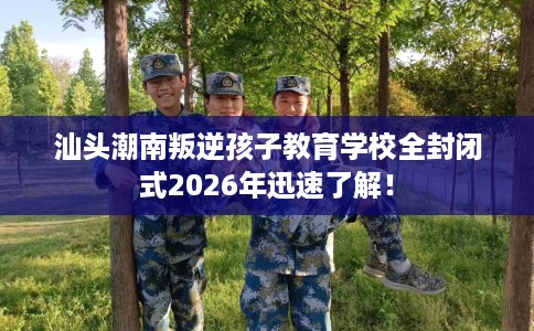 汕头潮南叛逆孩子教育学校全封闭式2026年迅速了解！