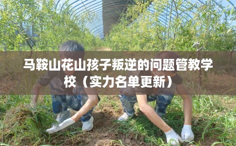马鞍山花山孩子叛逆的问题管教学校（实力名单更新）