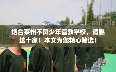 烟台莱州不良少年管教学校，请瞧这十家！本文为您精心筛选！