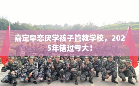 嘉定早恋厌学孩子管教学校，2025年错过亏大！