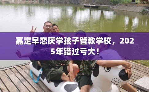 嘉定早恋厌学孩子管教学校，2025年错过亏大！