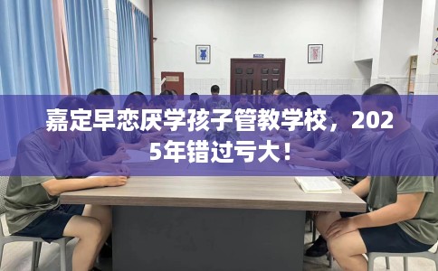 嘉定早恋厌学孩子管教学校，2025年错过亏大！