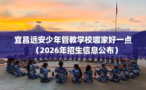 宜昌远安少年管教学校哪家好一点（2026年招生信息公布）