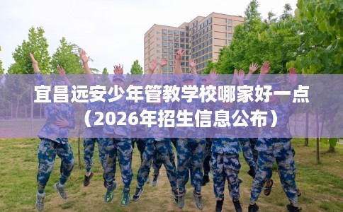 宜昌远安少年管教学校哪家好一点（2026年招生信息公布）