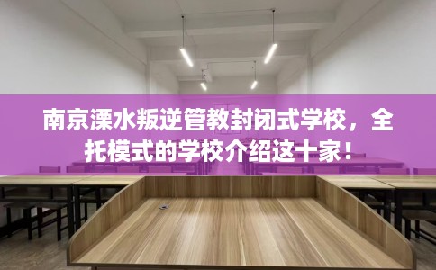 南京溧水叛逆管教封闭式学校，全托模式的学校介绍这十家！