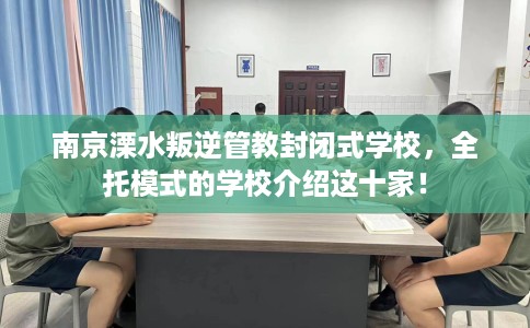 南京溧水叛逆管教封闭式学校，全托模式的学校介绍这十家！