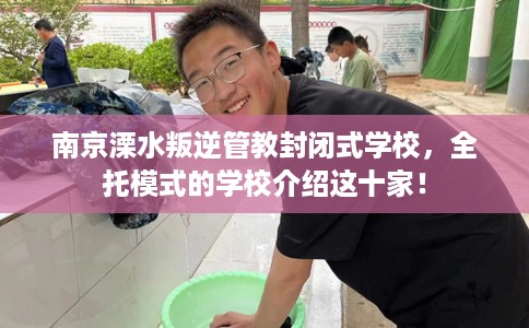 南京溧水叛逆管教封闭式学校，全托模式的学校介绍这十家！