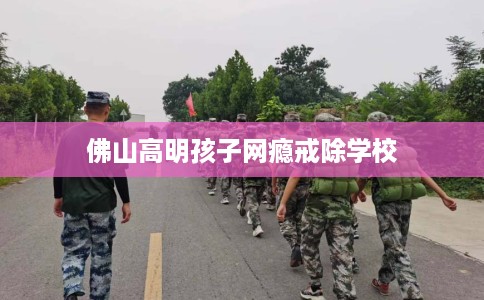佛山高明孩子网瘾戒除学校