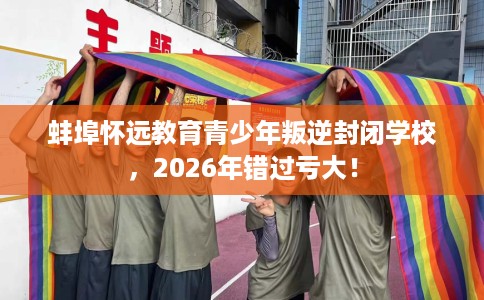 蚌埠怀远教育青少年叛逆封闭学校，2026年错过亏大！
