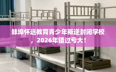 蚌埠怀远教育青少年叛逆封闭学校，2026年错过亏大！