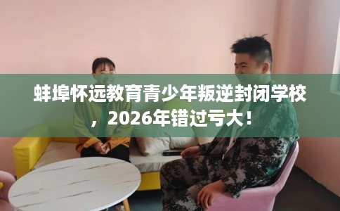 蚌埠怀远教育青少年叛逆封闭学校，2026年错过亏大！