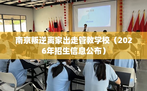 南京叛逆离家出走管教学校（2026年招生信息公布）