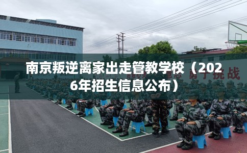 南京叛逆离家出走管教学校（2026年招生信息公布）