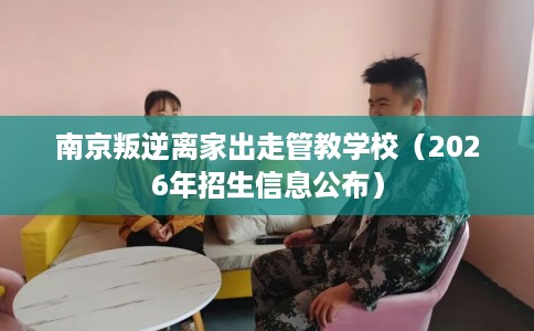 南京叛逆离家出走管教学校（2026年招生信息公布）