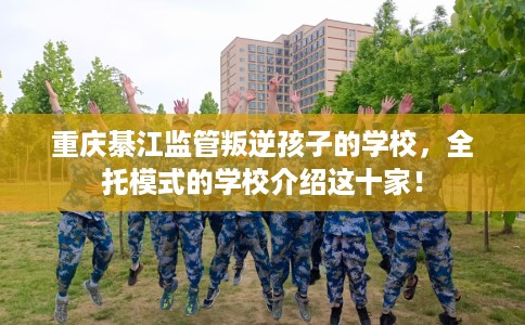 重庆綦江监管叛逆孩子的学校，全托模式的学校介绍这十家！