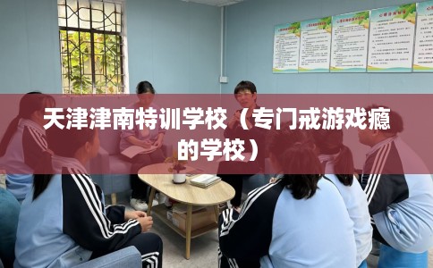 天津津南特训学校（专门戒游戏瘾的学校）