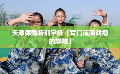 天津津南特训学校（专门戒游戏瘾的学校）
