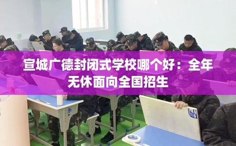 宣城广德封闭式学校哪个好：全年无休面向全国招生