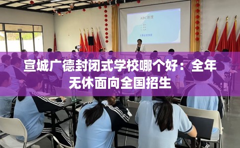 宣城广德封闭式学校哪个好：全年无休面向全国招生
