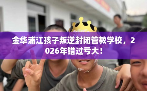 金华浦江孩子叛逆封闭管教学校，2026年错过亏大！