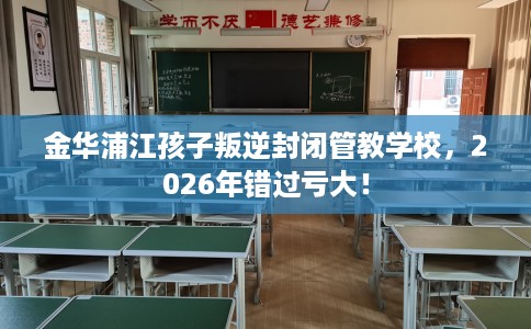 金华浦江孩子叛逆封闭管教学校，2026年错过亏大！