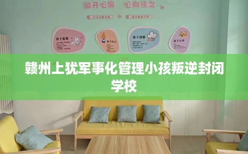 赣州上犹军事化管理小孩叛逆封闭学校
