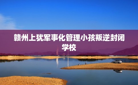 赣州上犹军事化管理小孩叛逆封闭学校