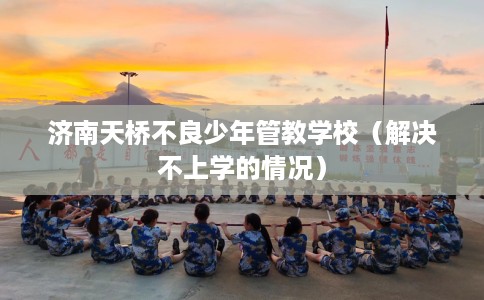 济南天桥不良少年管教学校（解决不上学的情况）
