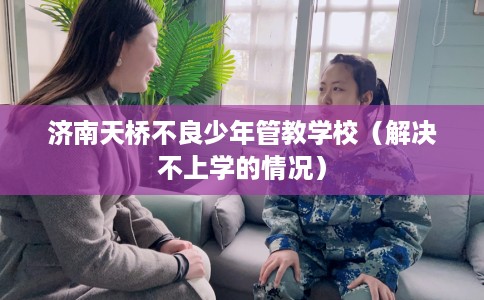 济南天桥不良少年管教学校（解决不上学的情况）