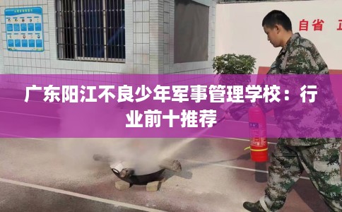 广东阳江不良少年军事管理学校：行业前十推荐