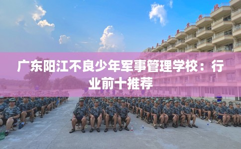 广东阳江不良少年军事管理学校：行业前十推荐