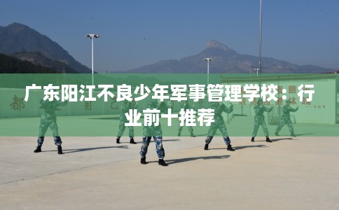 广东阳江不良少年军事管理学校：行业前十推荐