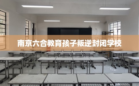 南京六合教育孩子叛逆封闭学校