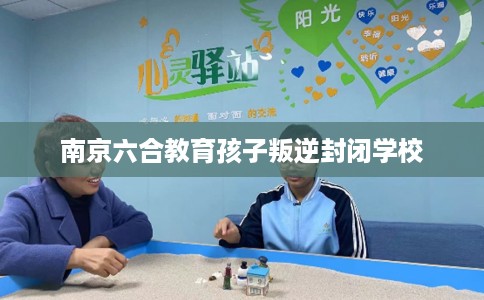 南京六合教育孩子叛逆封闭学校