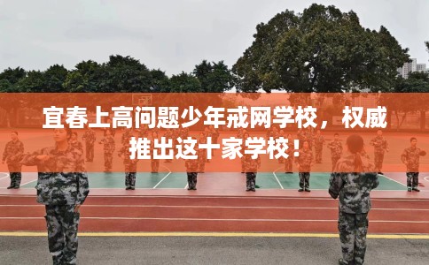 宜春上高问题少年戒网学校，权威推出这十家学校！