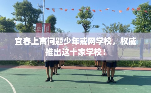 宜春上高问题少年戒网学校，权威推出这十家学校！