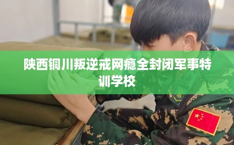 陕西铜川叛逆戒网瘾全封闭军事特训学校