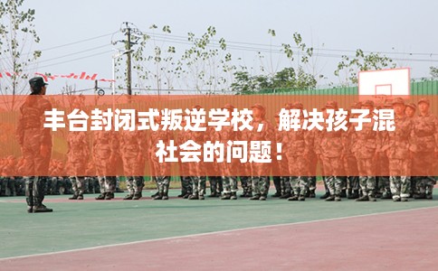 丰台封闭式叛逆学校，解决孩子混社会的问题！