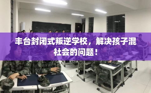 丰台封闭式叛逆学校，解决孩子混社会的问题！